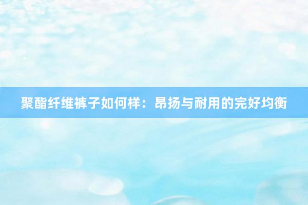 聚酯纤维裤子如何样：昂扬与耐用的完好均衡