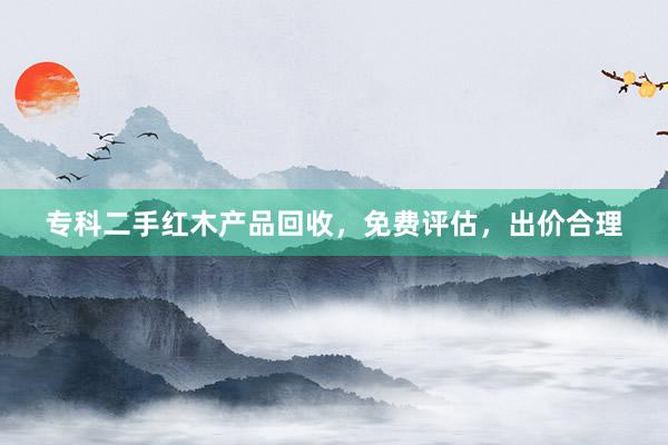 专科二手红木产品回收，免费评估，出价合理