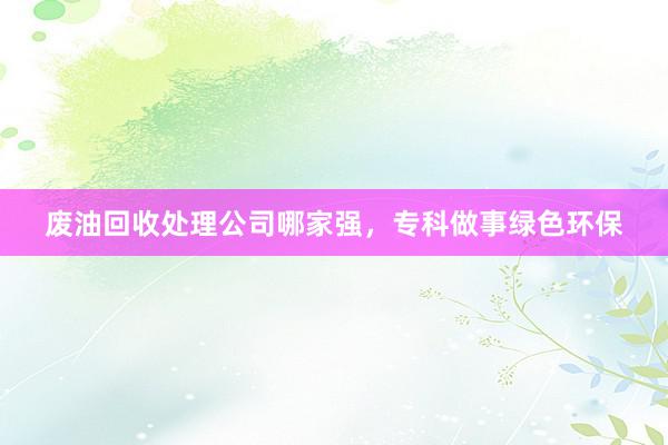 废油回收处理公司哪家强，专科做事绿色环保