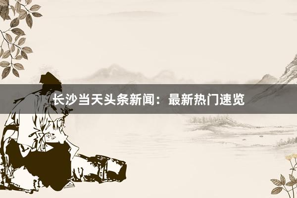 长沙当天头条新闻：最新热门速览