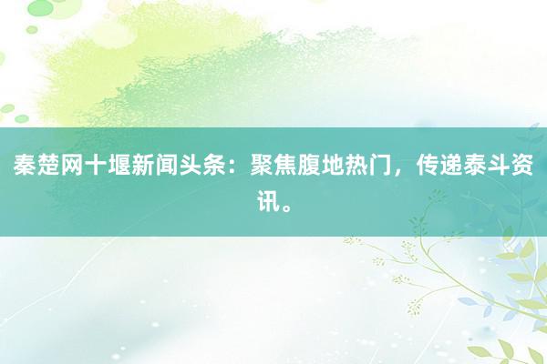 秦楚网十堰新闻头条：聚焦腹地热门，传递泰斗资讯。