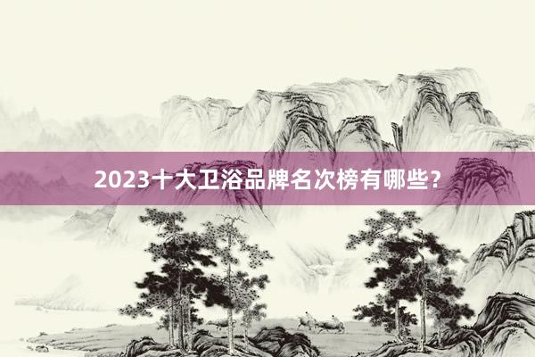 2023十大卫浴品牌名次榜有哪些？