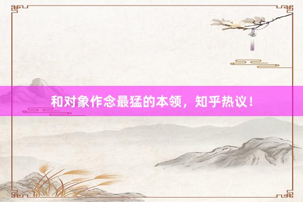 和对象作念最猛的本领，知乎热议！
